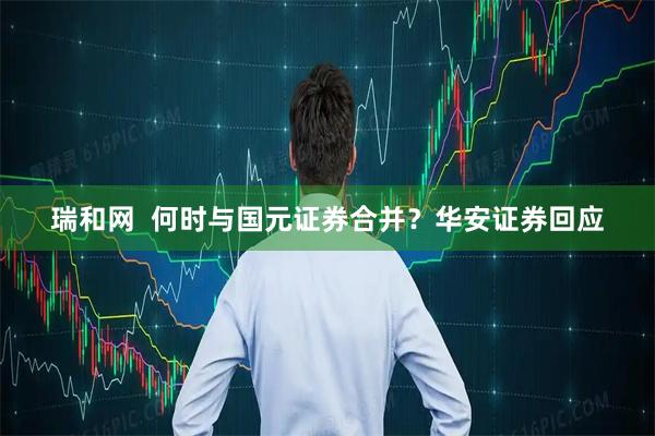 瑞和网  何时与国元证券合并？华安证券回应