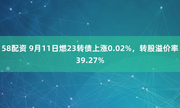 58配资 9月11日燃23转债上涨0.02%，转股溢价率39.27%