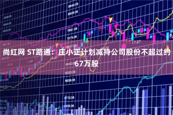 尚红网 ST路通：庄小正计划减持公司股份不超过约67万股