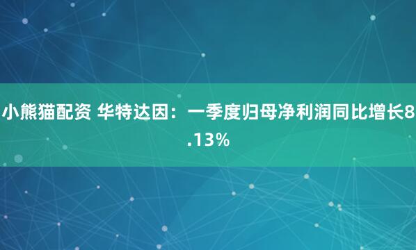 小熊猫配资 华特达因：一季度归母净利润同比增长8.13%