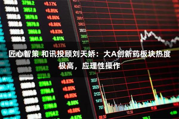 匠心智策 和讯投顾刘天娇：大A创新药板块热度极高，应理性操作