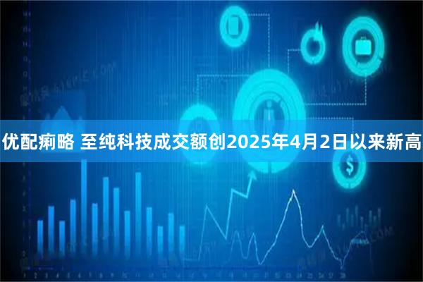 优配痢略 至纯科技成交额创2025年4月2日以来新高