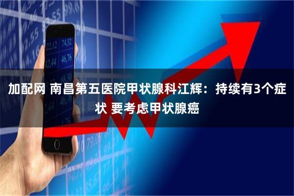 加配网 南昌第五医院甲状腺科江辉：持续有3个症状 要考虑甲状腺癌