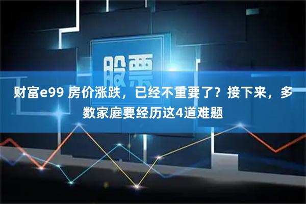 财富e99 房价涨跌，已经不重要了？接下来，多数家庭要经历这4道难题
