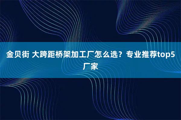 金贝街 大跨距桥架加工厂怎么选？专业推荐top5厂家