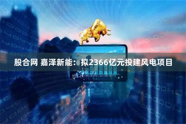 股合网 嘉泽新能：拟2366亿元投建风电项目