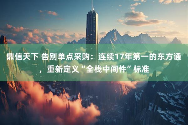 鼎信天下 告别单点采购：连续17年第一的东方通，重新定义“全栈中间件”标准