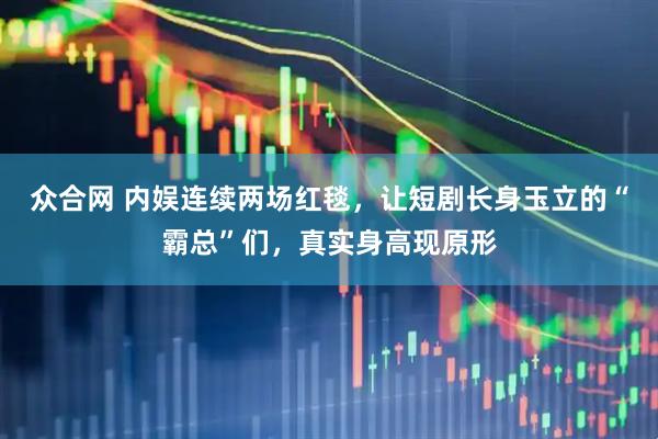 众合网 内娱连续两场红毯，让短剧长身玉立的“霸总”们，真实身高现原形