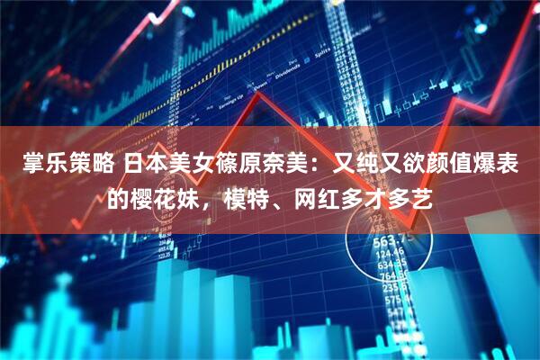 掌乐策略 日本美女篠原奈美：又纯又欲颜值爆表的樱花妹，模特、网红多才多艺