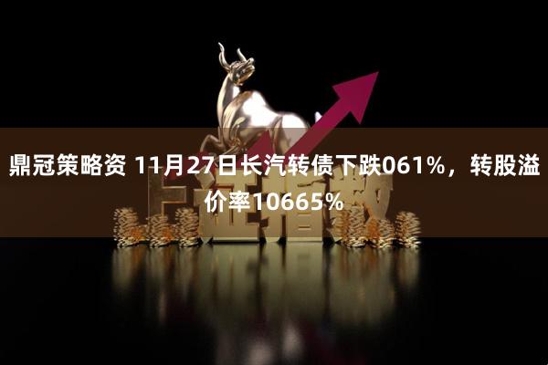 鼎冠策略资 11月27日长汽转债下跌061%，转股溢价率10665%