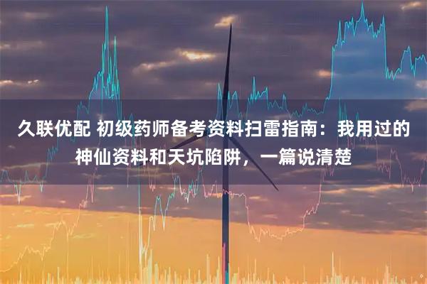 久联优配 初级药师备考资料扫雷指南：我用过的神仙资料和天坑陷阱，一篇说清楚