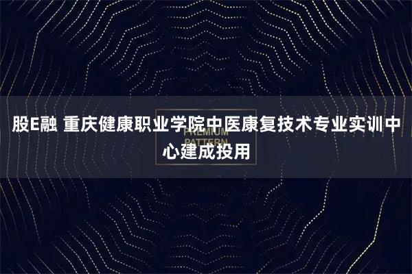 股E融 重庆健康职业学院中医康复技术专业实训中心建成投用