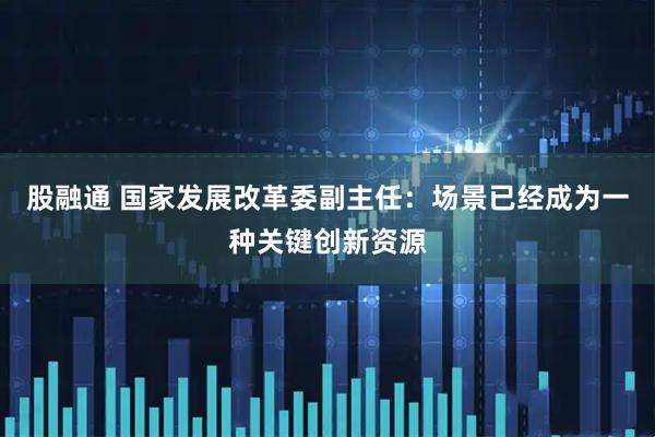股融通 国家发展改革委副主任：场景已经成为一种关键创新资源
