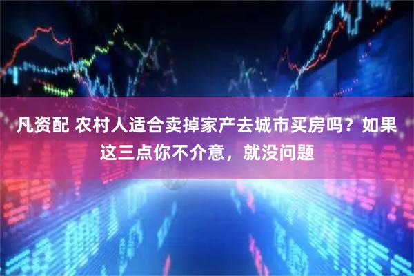 凡资配 农村人适合卖掉家产去城市买房吗？如果这三点你不介意，就没问题