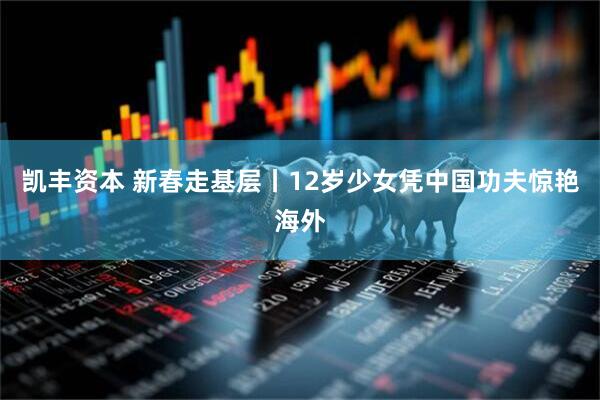 凯丰资本 新春走基层丨12岁少女凭中国功夫惊艳海外