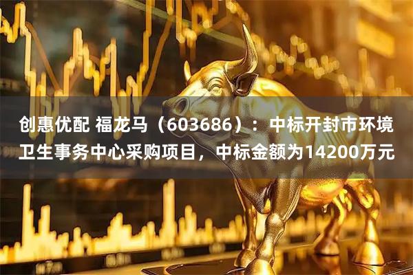 创惠优配 福龙马（603686）：中标开封市环境卫生事务中心采购项目，中标金额为14200万元