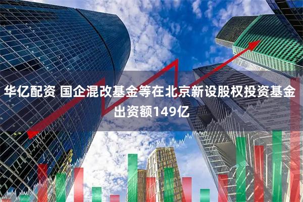 华亿配资 国企混改基金等在北京新设股权投资基金 出资额149亿