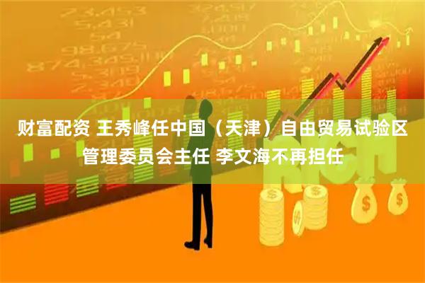 财富配资 王秀峰任中国（天津）自由贸易试验区管理委员会主任 李文海不再担任